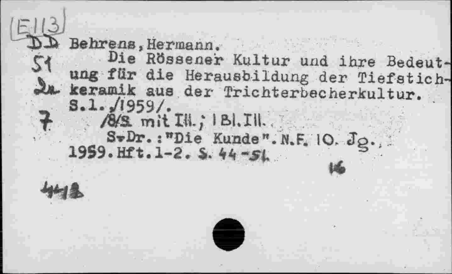 ﻿D-м Behrens,Hermann.
Г2 Die Rössener Kultur und ihre Bedeut . ung für die Herausbildung der Tiefstich кегашік aus der Trichterbecherkultur.
_ 8.1./1959/.
/a/s. mit Пі; іьі.гц. у
Sv Dr. :wDie Kunde". N.F. 10. Jo.
19S9.Hft.l-2. і. 4A-^1	s